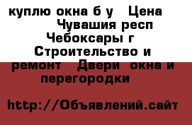 куплю окна б/у › Цена ­ 2 000 - Чувашия респ., Чебоксары г. Строительство и ремонт » Двери, окна и перегородки   